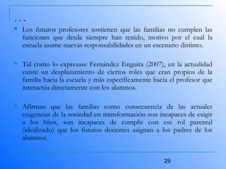 29
…
 Los futuros profesores sostienen que las familias no cumplen las
funciones que desde siempre han tenido, motivo por el cual la
escuela asume nuevas responsabilidades en un escenario distinto.
 Tal como lo expresase Fernández Enguita (2007), en la actualidad
existe un desplazamiento de ciertos roles que eran propios de la
familia hacia la escuela y más específicamente hacia el profesor que
interactúa directamente con los alumnos.
 Afirman que las familias como consecuencia de las actuales
exigencias de la sociedad en transformación son incapaces de exigir
a los hijos, son incapaces de cumplir con ese rol parental
(idealizado) que los futuros docentes asignan a los padres de los
alumnos.
 