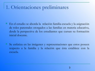 3
1. Orientaciones preliminares
 En el estudio se aborda la relación familia-escuela y la asignación
de roles parentales otorgados a las familias en materia educativa,
desde la perspectiva de los estudiantes que cursan su formación
inicial docente.
 Se enfatiza en las imágenes y representaciones que estos poseen
respecto a la familia y la relación que ésta establece con la
escuela.
 