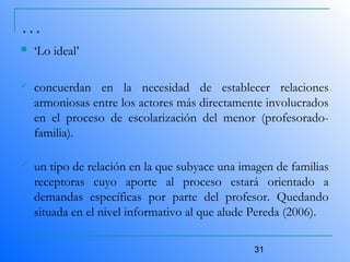 31
…
 ‘Lo ideal’
 concuerdan en la necesidad de establecer relaciones
armoniosas entre los actores más directamente involucrados
en el proceso de escolarización del menor (profesorado-
familia).
 un tipo de relación en la que subyace una imagen de familias
receptoras cuyo aporte al proceso estará orientado a
demandas específicas por parte del profesor. Quedando
situada en el nivel informativo al que alude Pereda (2006).
 
