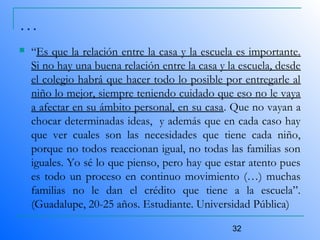 32
…
 “Es que la relación entre la casa y la escuela es importante.
Si no hay una buena relación entre la casa y la escuela, desde
el colegio habrá que hacer todo lo posible por entregarle al
niño lo mejor, siempre teniendo cuidado que eso no le vaya
a afectar en su ámbito personal, en su casa. Que no vayan a
chocar determinadas ideas, y además que en cada caso hay
que ver cuales son las necesidades que tiene cada niño,
porque no todos reaccionan igual, no todas las familias son
iguales. Yo sé lo que pienso, pero hay que estar atento pues
es todo un proceso en continuo movimiento (…) muchas
familias no le dan el crédito que tiene a la escuela”.
(Guadalupe, 20-25 años. Estudiante. Universidad Pública)
 