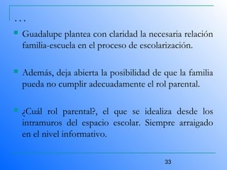 33
…
 Guadalupe plantea con claridad la necesaria relación
familia-escuela en el proceso de escolarización.
 Además, deja abierta la posibilidad de que la familia
pueda no cumplir adecuadamente el rol parental.
 ¿Cuál rol parental?, el que se idealiza desde los
intramuros del espacio escolar. Siempre arraigado
en el nivel informativo.
 