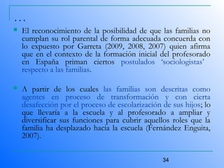 34
…
 El reconocimiento de la posibilidad de que las familias no
cumplan su rol parental de forma adecuada concuerda con
lo expuesto por Garreta (2009, 2008, 2007) quien afirma
que en el contexto de la formación inicial del profesorado
en España priman ciertos postulados ‘sociologistas’
respecto a las familias.
 A partir de los cuales las familias son descritas como
agentes en proceso de transformación y con cierta
desafección por el proceso de escolarización de sus hijos; lo
que llevaría a la escuela y al profesorado a ampliar y
diversificar sus funciones para cubrir aquellos roles que la
familia ha desplazado hacia la escuela (Fernández Enguita,
2007).
 