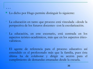 36
…
 Lo dicho por Hugo permite distinguir lo siguiente:
 La educación en tanto que proceso está vinculada –desde la
perspectiva de los futuros docentes- con la escolarización.
 La educación, en este escenario, está centrada en los
aspectos teórico-académicos, más que en los aspectos ético-
valóricos.
 El agente de referencia para el proceso educativo así
entendido es el profesorado más que la familia, pues ésta
última ha de colaborar y dirigir su acción para el
cumplimiento de demandas emanadas desde la escuela.
 