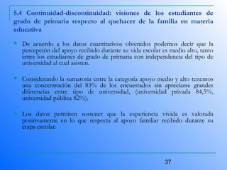 37
5.4 Continuidad-discontinuidad: visiones de los estudiantes de
grado de primaria respecto al quehacer de la familia en materia
educativa
 De acuerdo a los datos cuantitativos obtenidos podemos decir que la
percepción del apoyo recibido durante su vida escolar es medio alto, tanto
entre los estudiantes de grado de primaria con independencia del tipo de
universidad al cual asisten.
 Considerando la sumatoria entre la categoría apoyo medio y alto tenemos
una concentración del 83% de los encuestados sin apreciarse grandes
diferencias entre tipo de universidad, (universidad privada 84,5%,
universidad pública 82%).
 Los datos permiten sostener que la experiencia vivida es valorada
positivamente en lo que respecta al apoyo familiar recibido durante su
etapa escolar.
 