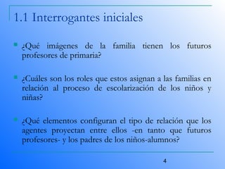 4
1.1 Interrogantes iniciales
 ¿Qué imágenes de la familia tienen los futuros
profesores de primaria?
 ¿Cuáles son los roles que estos asignan a las familias en
relación al proceso de escolarización de los niños y
niñas?
 ¿Qué elementos configuran el tipo de relación que los
agentes proyectan entre ellos -en tanto que futuros
profesores- y los padres de los niños-alumnos?
 