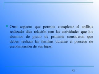 42
 Otro aspecto que permite completar el análisis
realizado dice relación con las actividades que los
alumnos de grado de primaria consideran que
deben realizar las familias durante el proceso de
escolarización de sus hijos.
 