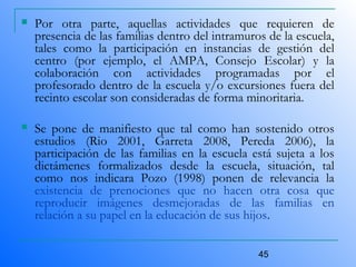 45
 Por otra parte, aquellas actividades que requieren de
presencia de las familias dentro del intramuros de la escuela,
tales como la participación en instancias de gestión del
centro (por ejemplo, el AMPA, Consejo Escolar) y la
colaboración con actividades programadas por el
profesorado dentro de la escuela y/o excursiones fuera del
recinto escolar son consideradas de forma minoritaria.
 Se pone de manifiesto que tal como han sostenido otros
estudios (Rio 2001, Garreta 2008, Pereda 2006), la
participación de las familias en la escuela está sujeta a los
dictámenes formalizados desde la escuela, situación, tal
como nos indicara Pozo (1998) ponen de relevancia la
existencia de prenociones que no hacen otra cosa que
reproducir imágenes desmejoradas de las familias en
relación a su papel en la educación de sus hijos.
 