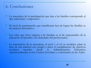 46
6. Conclusiones
 La naturaleza de la participación que dan a las familias corresponde al
tipo individual y corporativo.
 El nivel de participación que manifiestan han de lograr las familias es
de carácter informativo.
 Los roles que éstos asignan a las familias es el de responsables de la
educación (responder a las demandas del profesorado).
 La articulación de la naturaleza, el nivel y el rol se modelan sobre la
base de una relación con arreglo a fines: el cumplimiento de objetivos
escolares trazados desde la Administración Educativa,
operacionalizados en los Centros Escolares y concretados en las Aulas.
 