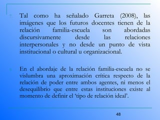 48
7. Tal como ha señalado Garreta (2008), las
imágenes que los futuros docentes tienen de la
relación familia-escuela son abordadas
discursivamente desde las relaciones
interpersonales y no desde un punto de vista
institucional o cultural u organizacional.
8. En el abordaje de la relación familia-escuela no se
vislumbra una aproximación crítica respecto de la
relación de poder entre ambos agentes, ni menos el
desequilibrio que entre estas instituciones existe al
momento de definir el ‘tipo de relación ideal’.
 