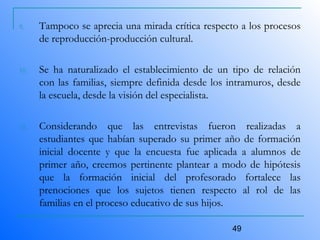 49
9. Tampoco se aprecia una mirada crítica respecto a los procesos
de reproducción-producción cultural.
10. Se ha naturalizado el establecimiento de un tipo de relación
con las familias, siempre definida desde los intramuros, desde
la escuela, desde la visión del especialista.
11. Considerando que las entrevistas fueron realizadas a
estudiantes que habían superado su primer año de formación
inicial docente y que la encuesta fue aplicada a alumnos de
primer año, creemos pertinente plantear a modo de hipótesis
que la formación inicial del profesorado fortalece las
prenociones que los sujetos tienen respecto al rol de las
familias en el proceso educativo de sus hijos.
 