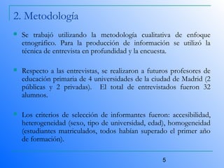 5
2. Metodología
 Se trabajó utilizando la metodología cualitativa de enfoque
etnográfico. Para la producción de información se utilizó la
técnica de entrevista en profundidad y la encuesta.
 Respecto a las entrevistas, se realizaron a futuros profesores de
educación primaria de 4 universidades de la ciudad de Madrid (2
públicas y 2 privadas). El total de entrevistados fueron 32
alumnos.
 Los criterios de selección de informantes fueron: accesibilidad,
heterogeneidad (sexo, tipo de universidad, edad), homogeneidad
(estudiantes matriculados, todos habían superado el primer año
de formación).
 