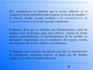 50
12. Nos aventuramos en plantear que la escasa reflexión en la
formación inicial del profesorado respecto al rol de las familias y
la relación familia escuela conduce a la externalización de
responsabilidades a pesar de la propia experiencia.
13. Podríamos decir que se fomenta una distanciamiento entre las
familias y los profesores, pues estos últimos valoran de forma
positiva, principalmente, el involucramiento de las familias en
actividades relacionadas con el extramuros del espacio escolar,
precisamente allí, donde tienden a invisibilizarse.
14. Finalmente, esta situación favorecería aun más la reproducción
de prenociones negativas respecto al papel que las familias
juegan hoy en día en materia educativa.
 