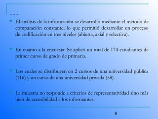 6
…
 El análisis de la información se desarrolló mediante el método de
comparación constante, lo que permitió desarrollar un proceso
de codificación en tres niveles (abierta, axial y selectiva).
 En cuanto a la encuesta: Se aplicó un total de 174 estudiantes de
primer curso de grado de primaria.
 Los cuales se distribuyen en 2 cursos de una universidad pública
(116) y un curso de una universidad privada (58).
 La muestra no responde a criterios de representatividad sino más
bien de accesibilidad a los informantes.
 