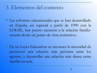 7
3. Elementos del contexto
 Las reformas educacionales que se han desarrollado
en España, en especial a partir de 1990 con la
LOGSE, han puesto atención a la relación familia-
escuela desde un punto de vista normativo.
 En las Leyes Educativas se reconoce la necesidad de
promover una relación más próxima entre los
agentes, y desarrollar una relación más densa entre
familia-escuela.
 