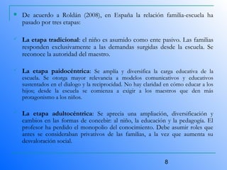 8
 De acuerdo a Roldán (2008), en España la relación familia-escuela ha
pasado por tres etapas:
 La etapa tradicional: el niño es asumido como ente pasivo. Las familias
responden exclusivamente a las demandas surgidas desde la escuela. Se
reconoce la autoridad del maestro.
 La etapa paidocéntrica: Se amplía y diversifica la carga educativa de la
escuela. Se otorga mayor relevancia a modelos comunicativos y educativos
sustentados en el dialogo y la reciprocidad. No hay claridad en cómo educar a los
hijos; desde la escuela se comienza a exigir a los maestros que den más
protagonismo a los niños.
 La etapa adultocéntrica: Se aprecia una ampliación, diversificación y
cambios en las formas de concebir: al niño, la educación y la pedagogía. El
profesor ha perdido el monopolio del conocimiento. Debe asumir roles que
antes se consideraban privativos de las familias, a la vez que aumenta su
desvaloración social.
 