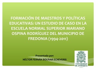 FORMACIÓN DE MAESTROS Y POLÍTICAS
EDUCATIVAS: UN ESTUDIO DE CASO EN LA
ESCUELA NORMAL SUPERIOR MARIANO
OSPINA RODRÍGUEZ DEL MUNICIPIO DE
FREDONIA (1994-2011)
Presentado por:
HÉCTOR FERNÁN BOLÍVAR ECHEVERRI
 