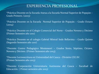 EXPERIENCIA PROFESIONAL
*Práctica Docente en la Escuela Anexa a la Escuela Normal Superior de Popayán –
Grado Primero. (2003)
*Práctica Docente en la Escuela Normal Superior de Popayán – Grado Octavo
(2004)
*Práctica Docente en el Colegio Comercial del Norte – Grados Noveno y Décimo
(Primer Semestre año 2011)
*Práctica Docente en el colegio Gabriel Mistral Sede Bellavista – Grado Quinto
(Segundo Semestre año 2011)
*Docente Centro Pedagógico Montessori – Grados Sexto, Séptimo, Octavo,
Noveno y Décimo. (Primer Semestre año 2013).
*Docente Lectoescritura en Universidad del Cauca – División CECAV.
(Primer Semestre año 2013)
*Docente Corporación Universitaria Autónoma del Cauca – Facultad de
Educación. ( Primer semestre año 2013)
 