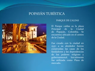 POPAYÁN TURÍSTICA
PARQUE DE CALDAS
El Parque caldas es la plaza
Principal de la Ciudad
de Popayán, Colombia. Se
encuentra ubicado en el centro
de la Ciudad.
Fue creado con la ciudad en
1537; a su alrededor fueron
construidas las casas de los
fundadores y las dependencias
de los poderes religioso y
gubernamental. Inicialmente
fue utilizada como Plaza de
mercado.
 