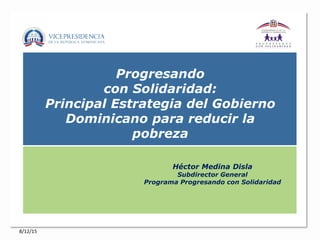 Progresando
con Solidaridad:
Principal Estrategia del Gobierno
Dominicano para reducir la
pobreza
Héctor Medina Disla
Subdirector General
Programa Progresando con Solidaridad
8/12/15
 