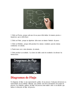 1. Debe ser Preciso, porque cada uno de sus pasos debe indicar de manera precisa e
inequívoca que se debe hacer.
2. Debe ser Finito, porque un algoritmo debe tener un número limitado de pasos.
3. Debe ser Definido, porque debe producir los mismos resultados para las mismas
condiciones de entrada.
4. Puede tener cero o más elementos de entrada.
5. Debe producir un resultado. Los datos de salida serán los resultados de efectuar las
instrucciones.
Diagramas de Flujo
Un diagrama de flujo es una representación gráfica de un proceso. Cada paso del proceso es
representado por un símbolo diferente que contiene una breve descripción de la etapa de
proceso. Los símbolos gráficos del flujo del proceso están unidos entre sí con flechas que
indican la dirección de flujo del proceso.
 