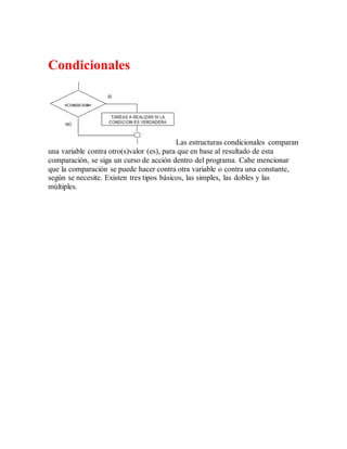 Condicionales
Las estructuras condicionales comparan
una variable contra otro(s)valor (es), para que en base al resultado de esta
comparación, se siga un curso de acción dentro del programa. Cabe mencionar
que la comparación se puede hacer contra otra variable o contra una constante,
según se necesite. Existen tres tipos básicos, las simples, las dobles y las
múltiples.
 