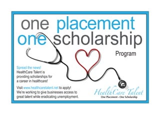 one placement
one scholarship
                                                             Program
Spread the news!
HealthCare Talent is
providing scholarships for
a career in healthcare!


                                               HealthCare Talent
Visit www.healthcaretalent.net to apply!
We’re working to give businesses access to
great talent while eradicating unemployment.     One Placement - One Scholarship
 