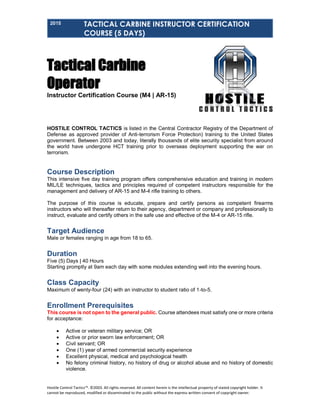 2015 TACTICAL CARBINE INSTRUCTOR CERTIFICATION
COURSE (5 DAYS)
Hostile Control Tactics™. ©2003. All rights reserved. All content herein is the intellectual property of stated copyright holder. It
cannot be reproduced, modified or disseminated to the public without the express written consent of copyright owner.
Tactical Carbine
Operator
Instructor Certification Course (M4 | AR-15)
HOSTILE CONTROL TACTICS is listed in the Central Contractor Registry of the Department of
Defense as approved provider of Anti-terrorism Force Protection) training to the United States
government. Between 2003 and today, literally thousands of elite security specialist from around
the world have undergone HCT training prior to overseas deployment supporting the war on
terrorism.
Course Description
This intensive five day training program offers comprehensive education and training in modern
MIL/LE techniques, tactics and principles required of competent instructors responsible for the
management and delivery of AR-15 and M-4 rifle training to others.
The purpose of this course is educate, prepare and certify persons as competent firearms
instructors who will thereafter return to their agency, department or company and professionally to
instruct, evaluate and certify others in the safe use and effective of the M-4 or AR-15 rifle.
Target Audience
Male or females ranging in age from 18 to 65.
Duration
Five (5) Days | 40 Hours
Starting promptly at 9am each day with some modules extending well into the evening hours.
Class Capacity
Maximum of wenty-four (24) with an instructor to student ratio of 1-to-5.
Enrollment Prerequisites
This course is not open to the general public. Course attendees must satisfy one or more criteria
for acceptance:
 Active or veteran military service; OR
 Active or prior sworn law enforcement; OR
 Civil servant; OR
 One (1) year of armed commercial security experience
 Excellent physical, medical and psychological health
 No felony criminal history, no history of drug or alcohol abuse and no history of domestic
violence.
 