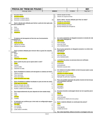 PROVA DE TREM DE POUSO 001
trinta ago. ultima BÁSICO 31/08/04 Pag 2 de 1
a. Na parte inferior
b. Na parte superior
c. Somente no cilindro interno
d. Somente no cilindro externo
10. Qual a válvula será utilizada para fechar a porta do trem após este
ter sido recolhido? 9.9
a. Alivio
b. Controle
c. Restritora
d. Seqüência
1. O sistema anti derrapante do freio tem seu funcionamento
inicializado por:
a. Pistão do freio
b. Força da inércia
c. Válvula de controle
d. Deflexão dos pedais
2. Qual o produto utilizado para remover óleo ou graxa do conjunto
de freio?
a. Álcool
b. Metil
c. Gasolina
d. Tetracloreto de carbono
1. Qual a parte do pneu que se apoia sobre o solo?
a. Coroa
b. Costado
c. Unha do talão
d. Calcanhar do talão
2. Qual a finalidade do sistema anti derrapante no sistema do freio?
a. Liberar as rodas
b. Freio mais lento
c. Freio mais rápido
d. Evitar travamento das rodas
3. Qual a finalidade do defletor localizado no pneu do trem do nariz?
a. Evitar água nos motores
b. Eliminar vibração das rodas
c. Alinhar as rodas para pouso
d. Auxiliar o sistema anti derrapante
4. Para reaproveitamento do pneu depende do bom estado do(a).
a. Friso
b. Talão
c. Carcaça
d. Costado
5. A indicação que confirma que o trem esta na configuração segura
para pouso e:
a. Luz verde
b. Luz amarela
c. Luz vermelha
d. Luzes verde e vermelha.
c. Cilindro atuador do freio
d. Cilindro do conjunto de freio
20. Qual o ultimo recurso utilizado para frear as rodas?
a. Pressão do reservatório
b. Pressão do acumulador
c. Bomba hidráulica principal
d. Bomba hidráulica de emergência
9. se o pneu apresenta um desgaste excessivo na banda de roda
isto é uma indicação de:
a. alta pressão
b. baixa pressão
c. pneu sem frisos
d. pneu desbalanceado
10. Se um pneu apresenta um desgaste excessivo no ombro isto é
indicação de:
a. Alta pressão
b. baixa pressão
c. pneu sem frisos
d. pneu desbalanceado
11. a pressão dos pneus na aeronave deve ser verificada :
a. diariamente
b. anualmente
c. semanalmente
d. Somente se pouso duro
12. Um método de localizar defeito no trem de pouso após o pous
a. Inspeção com raio X
b. executar um cheque retração
c. Desmontagem do amortecedor
d. Aplicação de partículas magnética
13. Para uma perfeita operação das partes moveis do trem de pou
será necessário uma boa:
a. Inspeção
b. lubrificação
c. Estocagem
d. Regulagem
14. Os pneus durante a estocagem devem ser em suportes para m
los na:
a. vertical
b. Horizontal
c. Leve inclinação
d. Empilhados no máximo de cinco pneus
15. Qual o material utilizado na construção dos pneus?
a. Nylon
b. Couro
c. Lona algodão
d. Limalha de bronze
16. Nas rodas bipartidas utiliza-se durante a montagem entre as d
2 de 3
 