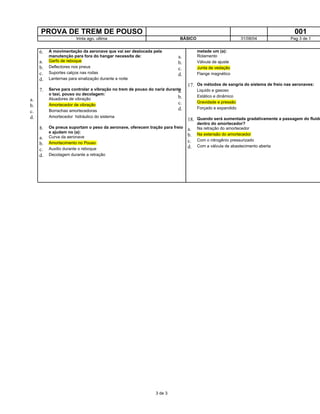 PROVA DE TREM DE POUSO 001
trinta ago. ultima BÁSICO 31/08/04 Pag 3 de 1
6. A movimentação da aeronave que vai ser deslocada pela
manutenção para fora do hangar necessita de:
a. Garfo de reboque
b. Deflectores nos pneus
c. Suportes calços nas rodas
d. Lanternas para sinalização durante a noite
7. Serve para controlar a vibração no trem de pouso do nariz durante
o taxi, pouso ou decolagem:
a. Atuadores de vibração
b. Amortecedor de vibração
c. Borrachas amortecedoras
d. Amortecedor hidráulico do sistema
8. Os pneus suportam o peso da aeronave, oferecem tração para freio
e ajudam no (a):
a. Curva da aeronave
b. Amortecimento no Pouso
c. Auxilio durante o reboque
d. Decolagem durante a retração
metade um (a):
a. Rolamento
b. Válvula de ajuste
c. Junta de vedação
d. Flange magnético
17. Os métodos de sangria do sistema de freio nas aeronaves:
a. Liquido e gasoso
b. Estático e dinâmico
c. Gravidade e pressão
d. Forçado e expandido
18. Quando será aumentada gradativamente a passagem do fluido
dentro do amortecedor?
a. Na retração do amortecedor
b. Na extensão do amortecedor
c. Com o nitrogênio pressurizado
d. Com a válvula de abastecimento aberta
3 de 3
 