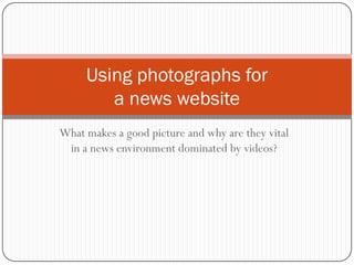 What makes a good picture and why are they vital
in a news environment dominated by videos?
Using photographs for
a news website
 