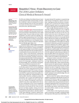 Copyright 2016 American Medical Association. All rights reserved.
Hepatitis C Virus—From Discovery to Cure
The 2016 Lasker-DeBakey
Clinical Medical Research Award
The 2016 Lasker-DeBakey Clinical Medical Research Award
has been presented to Ralf F. W. Bartenschlager, Charles M.
Rice, and Michael J. Sofia for the development of a system
to study the replication of the virus that causes hepatitis C
virus and for use of this system to revolutionize the treat-
ment of this chronic, often lethal disease.
The liver is the largest organ in the human body and is
central for metabolism and many other functions. Sev-
eralvirusesspecializeininfectingtheliverandarecalled
hepatitis viruses. Five such viruses are known, includ-
ing hepatitis C virus (HCV), which was originally recog-
nizedasanagentofposttransfusionnon-A,non-Bhepa-
titis. Given that about 6% of patients receiving blood
transfusionsdevelopednon-A,non-Bhepatitis,tremen-
dous efforts were mounted to isolate and molecularly
clone this filterable agent, likely a virus.
Inalandmarkpaperin1989,Houghtonandhisteam
isolated the first molecular clone of HCV and provided
aglimpseoftheHCVgenome:apositive-strandRNAvi-
rus with a genome length of around 9500 nucleotides
encoding a long polyprotein that was likely cleaved co-
translationally and posttranslationally into 8 to 10
products.1
Work in many laboratories, subsequently
identified 10 HCV proteins generated by the action of
host cell and viral proteases, including 2 viral enzymes,
thenonstructuralproteins(NS)3-4Aserineproteaseand
the NS5B RNA-dependent RNA polymerase, highly at-
tractive HCV drug targets. Subsequent research by
Drs Bartenschlager, Rice, and Sofia led to the develop-
ment of new and effective treatments for HCV.2-7
The bottleneck in drug development was the lack
of cell culture systems for HCV, but the availability of
molecular HCV clones raised hope because the RNA
genome of positive-strand RNA viruses is infectious.
Introducing genome RNA or a genome RNA equivalent
transcribed from a plasmid into permissive cells can ini-
tiate an entire viral life cycle. The genome RNA is recog-
nized by cellular ribosomes, translated to produce the
viral proteins, and, in concert with additional factors
from the host cell, amplified and used to make infec-
tious virus. However, this approach, which had suc-
ceeded for many other viruses, failed for HCV. One rea-
son was a missing piece at the 3′ end of viral genome
finally discovered by the laboratories of Kunitada
Shimotohno and Charles M. Rice. With the HCV
genome now likely complete, making a functional
complementary DNA (cDNA) clone should be easy, but
how would this be tested without a cell culture system?
In 1997, clones reflecting a “consensus” sequence were
used to filter out possible lethal mutations present in
the patient-derived HCV population or acquired during
cDNA cloning in the laboratory. Injection of this syn-
thetic, naked genome RNA into the liver of chimpan-
zees gave rise to a productive HCV infection and pro-
vided the first genetic system for proving that possible
HCV-specific drug targets were essential for the virus.
With virtually unlimited quantities of HCV ge-
nome RNA, validated as infectious in vivo, it might be
expected that finding a suitable cell culture system
would quickly follow, but that was not the case. The
solution came from work in the laboratory of Ralf
Bartenschlager that used another HCV consensus
genome cloned from the liver of a chronically infected
patient. With the aim to isolate rare cells supporting ro-
bust HCV replication, “selectable minigenomes,” called
replicons,wereengineered.Theserepliconsencodethe
minimal set of viral proteins assumed to be required for
autonomousreplicationand,inaddition,ageneconfer-
ringresistanceagainstthecytotoxicdrugG418.Byusing
drug selection, cells supporting efficient and long-term
HCV replication could be isolated. This first robust HCV
cellculturemodelrecapitulatedalltheintracellularsteps
of the HCV replication cycle and because replication of
these HCV RNAs relied on the viral enzymes, most no-
tably the NS3 protease and the NS5B polymerase, the
replicon system was suitable for drug development.
Subsequent studies conducted in the Rice and
Bartenschlager laboratories unveiled the reasons for
such high replication efficiency. First, the most HCV-
permissive individual cells in a given cell pool had been
selected; second, the replicons present in selected cell
clones harbored mutations that enhanced HCV RNA
replication by orders of magnitude. Insertion of these
mutations into the parental replicon allowed direct
measurement of HCV replication. Thus, the first widely
useful genetic systems for studying HCV biology were
created. Subsequent work by Bartenschlager, Rice, and
others refined this approach.
With the robust HCV replicon whole-cell system
availableforscreeningofsmallmolecules,thesearchfor
inhibitors of HCV became a major focus of pharmaceu-
tical and biotech companies. This was propelled by the
desire to identify direct-acting antivirals with the ulti-
mategoalofreplacingthethencurrentstandardofcare
for treating HCV infection, the combination of inject-
able interferon plus ribavirin, which was limited by se-
vere adverse effects, modest cure rates, and limited
genotype coverage.
In 2005 efforts in HCV drug discovery were fo-
cused on several key viral targets, including the NS5B
RNA-dependent RNA polymerase (NS5B RdRp). The
Ralf F. W.
Bartenschlager, PhD
Heidelberg University
Hospital, Heidelberg,
Germany.
Charles M. Rice, PhD
Laboratory of Virology
and Infectious Disease
and Center for the
Study of Hepatitis C,
Rockefeller University,
New York, New York.
Michael J. Sofia, PhD
Arbutus Biopharma,
Doylestown,
Pennsylvania.
Viewpoint
pages 1252 and 1256
Supplemental
content
Corresponding
Author: Michael J.
Sofia, PhD, Arbutus
Biopharma, 3805 Old
Easton Rd, Doylestown,
PA 18902 (msofia
@arbutusbio.com).
VIEWPOINT
Opinion
1254 JAMA September 27, 2016 Volume 316, Number 12 (Reprinted) jama.com
Copyright 2016 American Medical Association. All rights reserved.
Downloaded From: http://jama.jamanetwork.com/ by a Mahidol University User on 09/29/2016
 