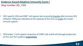 Evidence based Adaptive immunity (cont.)
Step number (4)…CD4
• HCV-specific CD4 and CD8 T cell appear late around 6–8 weeks after primary HCV
infection May be indicative of the capacity of the virus to evade the innate
immune system.
• CD4 helper T cell support responses of CD8T cells and B cell through production
of Th1 and Th2 cytokine respectively.
17
 