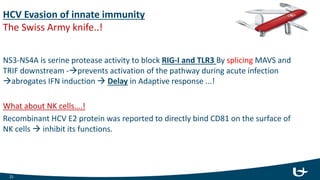 HCV Evasion of innate immunity
The Swiss Army knife..!
NS3-NS4A is serine protease activity to block RIG-I and TLR3 By splicing MAVS and
TRIF downstream -prevents activation of the pathway during acute infection
abrogates IFN induction  Delay in Adaptive response ...!
What about NK cells….!
Recombinant HCV E2 protein was reported to directly bind CD81 on the surface of
NK cells  inhibit its functions.
21
 