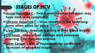 STAGES OF HCV
Acute Hepatitis C – First 6 months after infection; may
have mild or no symptoms.
Chronic Hepatitis C – Virus remains in the body long-
term; often silent for years.
Liver Fibrosis – Gradual scarring of liver tissue begins.
Cirrhosis – Severe liver damage with extensive
scarring; liver function declines
Liver Cancer – Risk of hepatocellular carcinoma
increases in advanced stages.
 