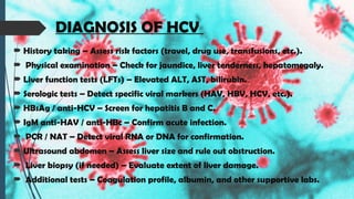 DIAGNOSIS OF HCV
 History taking – Assess risk factors (travel, drug use, transfusions, etc.).
 Physical examination – Check for jaundice, liver tenderness, hepatomegaly.
 Liver function tests (LFTs) – Elevated ALT, AST, bilirubin.
 Serologic tests – Detect specific viral markers (HAV, HBV, HCV, etc.).
 HBsAg / anti-HCV – Screen for hepatitis B and C.
 IgM anti-HAV / anti-HBc – Confirm acute infection.
 PCR / NAT – Detect viral RNA or DNA for confirmation.
 Ultrasound abdomen – Assess liver size and rule out obstruction.
 Liver biopsy (if needed) – Evaluate extent of liver damage.
 Additional tests – Coagulation profile, albumin, and other supportive labs.
 