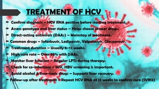 TREATMENT OF HCV
 Confirm diagnosis – HCV RNA positive before starting treatment.
 Assess genotype and liver status – Helps choose proper drugs.
 Direct-acting antivirals (DAAs) – Mainstay of treatment.
 Common drugs – Sofosbuvir, Ledipasvir, Velpatasvir, Glecaprevir.
 Treatment duration – Usually 8–12 weeks.
 High cure rate – Over 95% with DAAs.
 Monitor liver function – Regular LFTs during therapy.
 Check for co-infections – HIV, HBV screening is important.
 Avoid alcohol & liver-toxic drugs – Supports liver recovery.
 Follow-up after treatment – Repeat HCV RNA at 12 weeks to confirm cure (SVR12)
 