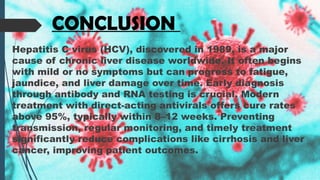 CONCLUSION
Hepatitis C virus (HCV), discovered in 1989, is a major
cause of chronic liver disease worldwide. It often begins
with mild or no symptoms but can progress to fatigue,
jaundice, and liver damage over time. Early diagnosis
through antibody and RNA testing is crucial. Modern
treatment with direct-acting antivirals offers cure rates
above 95%, typically within 8–12 weeks. Preventing
transmission, regular monitoring, and timely treatment
significantly reduce complications like cirrhosis and liver
cancer, improving patient outcomes.
 