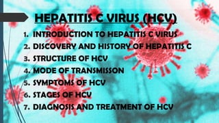 HEPATITIS C VIRUS (HCV)
1. INTRODUCTION TO HEPATITIS C VIRUS
2. DISCOVERY AND HISTORY OF HEPATITIS C
3. STRUCTURE OF HCV
4. MODE OF TRANSMISSON
5. SYMPTOMS OF HCV
6. STAGES OF HCV
7. DIAGNOSIS AND TREATMENT OF HCV
 