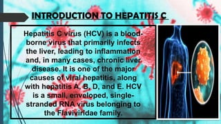 Hepatitis C virus (HCV) is a blood-
borne virus that primarily infects
the liver, leading to inflammation
and, in many cases, chronic liver
disease. It is one of the major
causes of viral hepatitis, along
with hepatitis A, B, D, and E. HCV
is a small, enveloped, single-
stranded RNA virus belonging to
the Flaviviridae family.
INTRODUCTION TO HEPATITIS C
 