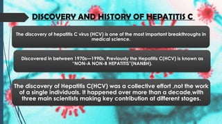 DISCOVERY AND HISTORY OF HEPATITIS C
The discovery of hepatitis C virus (HCV) is one of the most important breakthroughs in
medical science.
Discovered in between 1970s—1990s. Previously the Hepatitis C(HCV) is known as
“NON-A NON-B HEPATITIS”(NANBH).
The discovery of Hepatitis C(HCV) was a collective effort ,not the work
of a single individuals. It happened over more than a decade,with
three main scientists making key contribution at different stages.
 