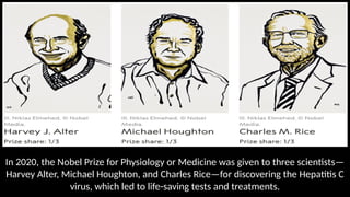 In 2020, the Nobel Prize for Physiology or Medicine was given to three scientists—
Harvey Alter, Michael Houghton, and Charles Rice—for discovering the Hepatitis C
virus, which led to life-saving tests and treatments.
 