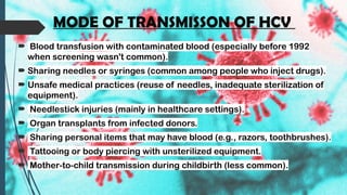 MODE OF TRANSMISSON OF HCV
 Blood transfusion with contaminated blood (especially before 1992
when screening wasn't common).
 Sharing needles or syringes (common among people who inject drugs).
 Unsafe medical practices (reuse of needles, inadequate sterilization of
equipment).
 Needlestick injuries (mainly in healthcare settings).
 Organ transplants from infected donors.
 Sharing personal items that may have blood (e.g., razors, toothbrushes).
 Tattooing or body piercing with unsterilized equipment.
 Mother-to-child transmission during childbirth (less common).
 