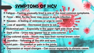 SYMPTOMS OF HCV
 Fatigue – Feeling unusually tired is one of the most common symptoms.
 Fever – Mild, flu-like fever may occur in acute infection.
 Nausea – A feeling of sickness or urge to vomit.
 Loss of appetite – Decreased desire to eat.
 Abdominal pain – Especially in the upper right side (liver area)
 Dark urine – Urine may appear tea or cola-colored.
 Clay-colored stools – Stools may lose their normal brown color.
 Jaundice – Yellowing of the skin and eyes.
 Joint pain – Discomfort or pain in the joints.
 Depression or mood changes – Can occur especially in chronic cases.
 