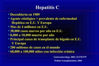Hepatitis C
• Descubierta en 1989
• Agente etiológico > prevalente de enfermedad
Hepática en E.U. Y Europa
• Mas de 4 millones en E.U.
• 38,000 casos nuevos por año en E.U.
• 8,000 a 10,000 muerte por año
• Principal causa de transplante de hígado en E.U.
Y Europa
• 200 millones de casos en él mundo
• 68,000 a 100,000 niños con infección crónica
Gastroenterology 2002; 22:578.579
Pediatr transplantation, 2004
 