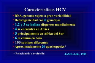 Características HCV
• RNA, genoma sujeto a gran variabilidad
• Heterogenicidad con 6 genotipos
• 1,2 y 3 se hallan dispersos mundialmente
• 4 se encuentra en Africa
• 5 principalmente en Africa del Sur
• 6 es común en Asia
• 100 subtipos diferentes
• Aproximadamente 20 quasiespecies*
JAMA Julio, 1999* Relacionado a evolución
 