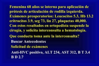 Femenina 68 años se interna para aplicación de
prótesis de articulación de rodilla izquierda.
Exámenes preoperatorios: Leucocitos 5.3, Hb 13.2
eritrocitos 3.9, seg 73, lin 27, plaquetas 40,000.
Con estos resultados en ortopedista suspende la
cirugía, y solicita interconsulta a hematología.
Que conducta toma ante la interconsulta?
Buscar Antecedentes
Solicitud de exámenes
Anti-HVC positivo, ALT 234, AST 312, B T 3.4
B D 2.7
 