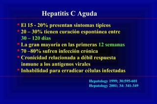 Hepatitis C Aguda
 El 15 - 20% presentan síntomas típicos
 20 – 30% tienen curación espontánea entre
30 – 120 días
 La gran mayoría en las primeras 12 semanas
 70 –80% sufren infección crónica
 Cronicidad relacionada a débil respuesta
inmune a los antígenos virales
 Inhabilidad para erradicar células infectadas
Hepatology 1999; 30:595-601
Hepatology 2001; 34: 341-349
 