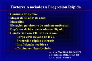 • Consumo de alcohol
• Mayor de 40 años de edad
• Masculino
• Elevación persistente de aminotransferasas
• Depósitos de hierro elevados en Hígado
• Coinfección con VIH se asocia con:
- Carga viral elevada de HVC
- Progresión rápida a cirrosis
- Insuficiencia hepática y
- Carcinoma Hepatocelular.
Factores Asociados a Progresión Rápida
Arch Int Med 2000; 160:365-373
J Hepatology 2001; 35:265-271
AIDS, 2001; 15:2011-6
 