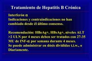 Tratamiento de Hepatitis B Crónica
Interferón α
Indicaciones y contraindicaciones no han
cambiado desde él último consenso.
Recomendación: HBeAg+, HBsAg+, niveles ALT
>2 ULN por 4 meses deben ser tratados con 27-35
MU de INF-α por semana durante 4 meses.
Se puede administrar en dósis divididas t.i.w., o
Diariamente.
 
