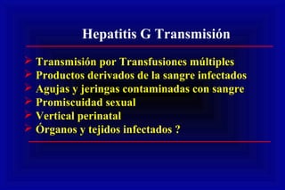 Hepatitis G Transmisión
 Transmisión por Transfusiones múltiples
 Productos derivados de la sangre infectados
 Agujas y jeringas contaminadas con sangre
 Promiscuidad sexual
 Vertical perinatal
 Órganos y tejidos infectados ?
 
